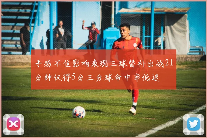 手感不佳影响表现三球替补出战21分钟仅得5分三分球命中率低迷