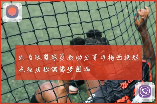 利马联盟球员激动分享与梅西换球衣经历称偶像梦圆满