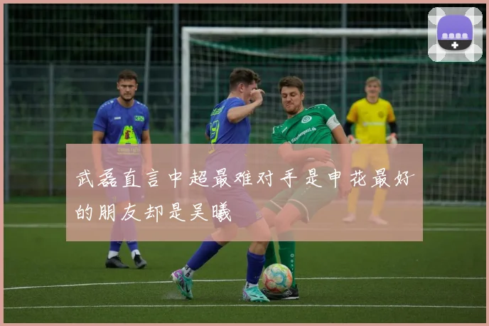 武磊直言中超最难对手是申花最好的朋友却是吴曦
