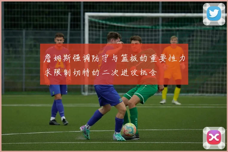 詹姆斯强调防守与篮板的重要性力求限制切特的二次进攻机会