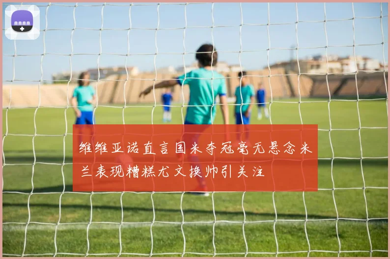 维维亚诺直言国米夺冠毫无悬念米兰表现糟糕尤文换帅引关注