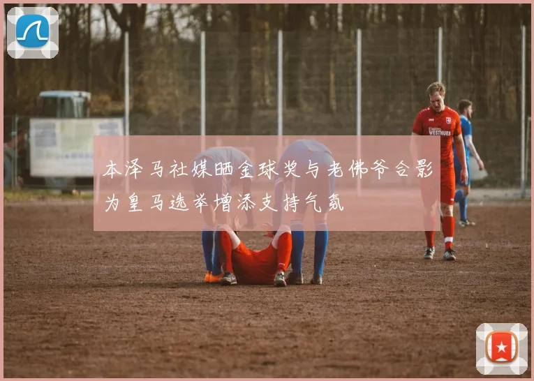 本泽马社媒晒金球奖与老佛爷合影为皇马选举增添支持气氛