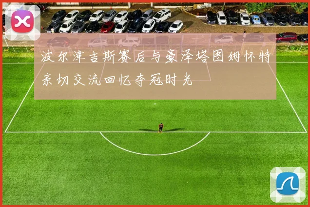 波尔津吉斯赛后与豪泽塔图姆怀特亲切交流回忆夺冠时光