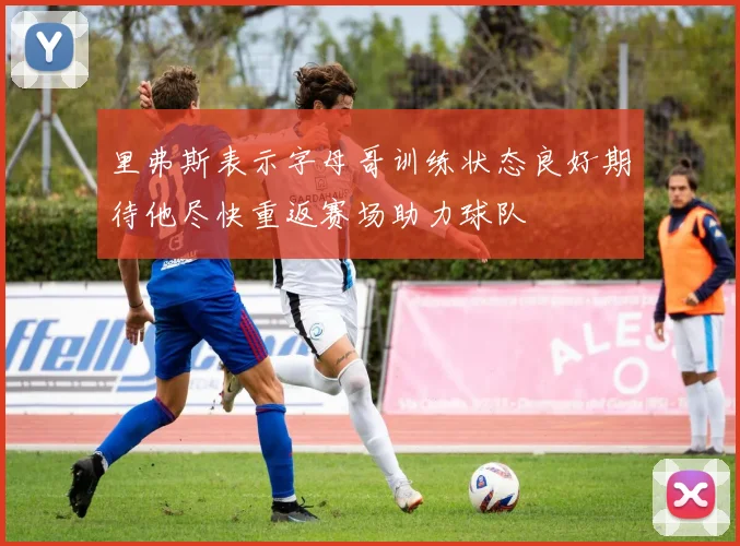 里弗斯表示字母哥训练状态良好期待他尽快重返赛场助力球队