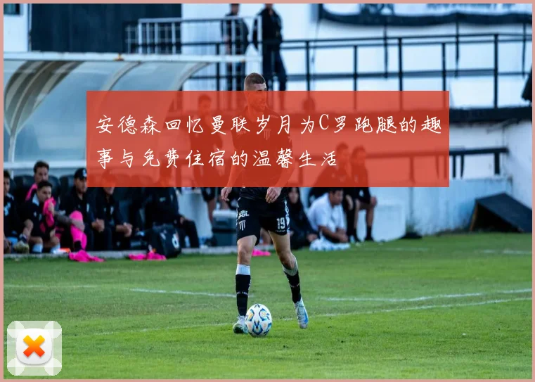 安德森回忆曼联岁月为C罗跑腿的趣事与免费住宿的温馨生活