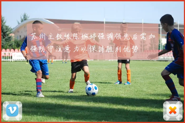 苏州主教练陈婉婷强调领先后需加强防守注意力以保持胜利优势