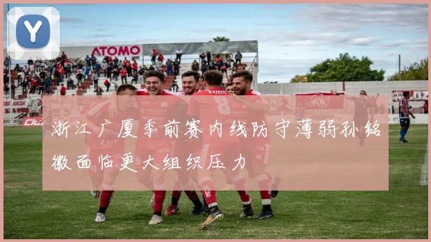 浙江广厦季前赛内线防守薄弱孙铭徽面临更大组织压力