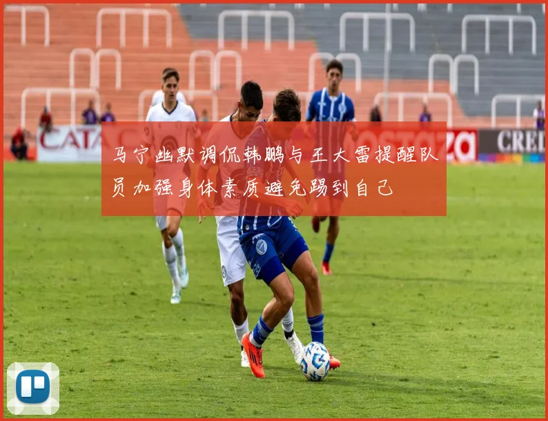 马宁幽默调侃韩鹏与王大雷提醒队员加强身体素质避免踢到自己