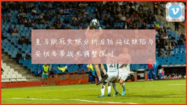 皇马欧冠失球分析后防站位缺陷与安切洛蒂战术调整探讨